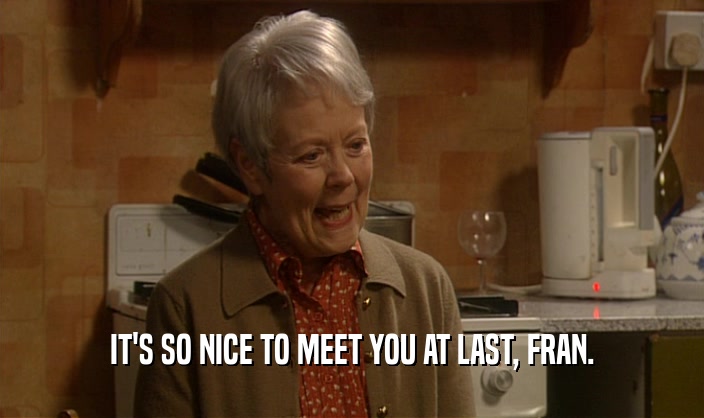 IT'S SO NICE TO MEET YOU AT LAST, FRAN.  