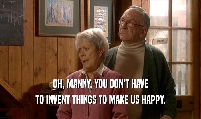 OH, MANNY, YOU DON'T HAVE
 TO INVENT THINGS TO MAKE US HAPPY.
 