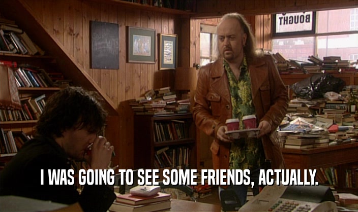 I WAS GOING TO SEE SOME FRIENDS, ACTUALLY.  
