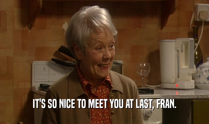 IT'S SO NICE TO MEET YOU AT LAST, FRAN.  