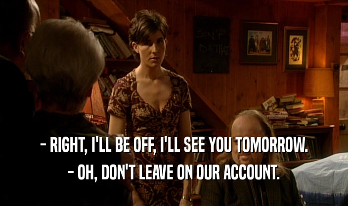 - RIGHT, I'LL BE OFF, I'LL SEE YOU TOMORROW. - OH, DON'T LEAVE ON OUR ACCOUNT. 