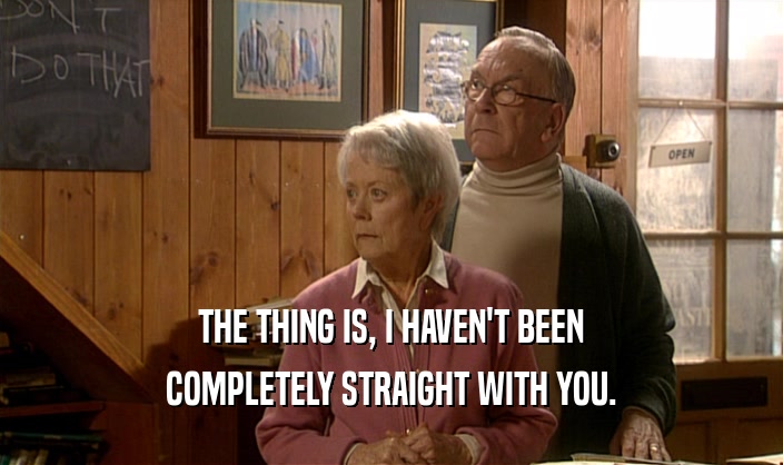 THE THING IS, I HAVEN'T BEEN COMPLETELY STRAIGHT WITH YOU. 