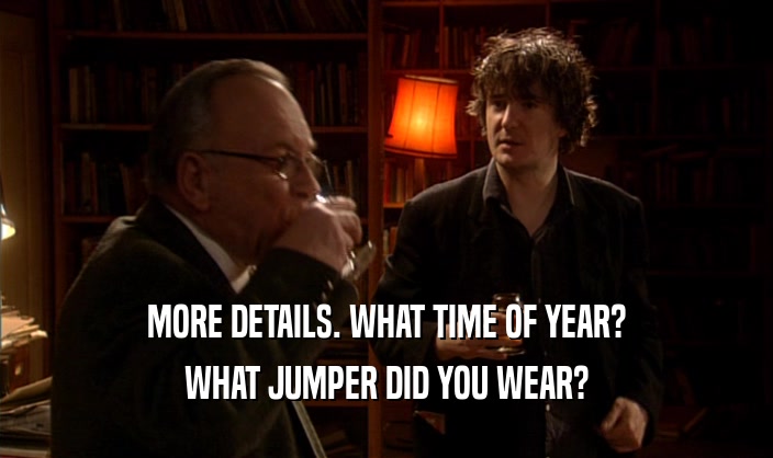 MORE DETAILS. WHAT TIME OF YEAR? WHAT JUMPER DID YOU WEAR? 