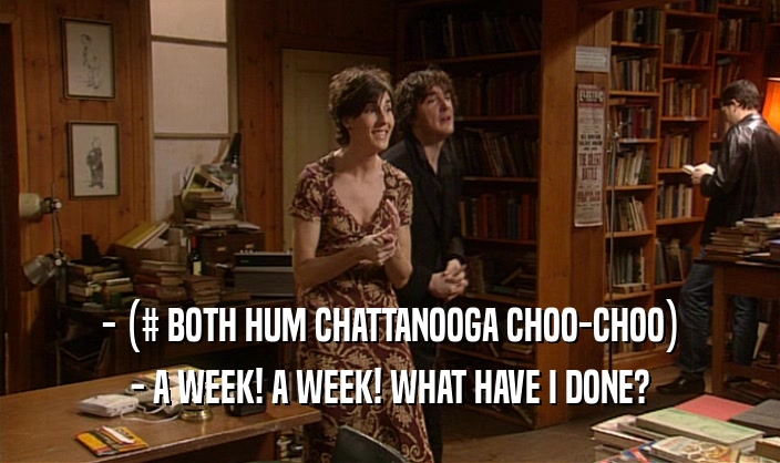 - (# BOTH HUM CHATTANOOGA CHOO-CHOO) - A WEEK! A WEEK! WHAT HAVE I DONE? 
