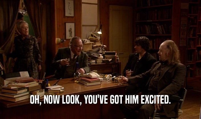 OH, NOW LOOK, YOU'VE GOT HIM EXCITED.  