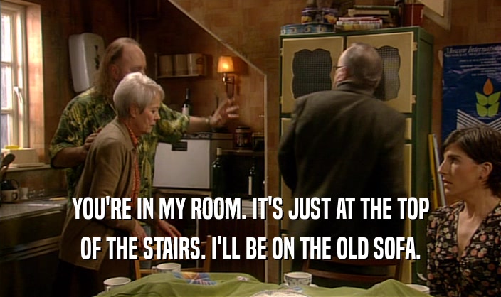 YOU'RE IN MY ROOM. IT'S JUST AT THE TOP OF THE STAIRS. I'LL BE ON THE OLD SOFA. 