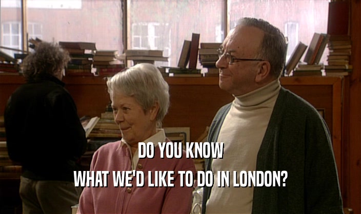 DO YOU KNOW
 WHAT WE'D LIKE TO DO IN LONDON?
 
