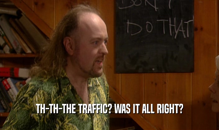 TH-TH-THE TRAFFIC? WAS IT ALL RIGHT?
  