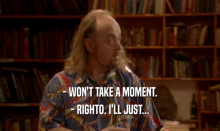 - WON'T TAKE A MOMENT. - RIGHTO. I'LL JUST... 