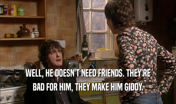 WELL, HE DOESN'T NEED FRIENDS. THEY'RE BAD FOR HIM, THEY MAKE HIM GIDDY. 