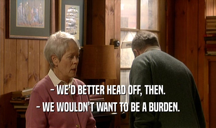 - WE'D BETTER HEAD OFF, THEN. - WE WOULDN'T WANT TO BE A BURDEN. 