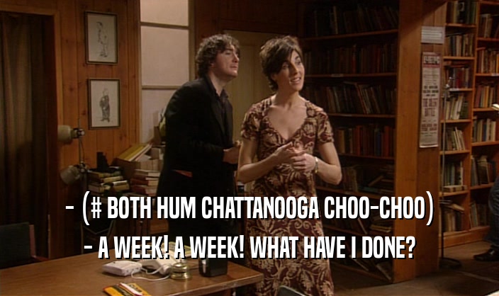 - (# BOTH HUM CHATTANOOGA CHOO-CHOO) - A WEEK! A WEEK! WHAT HAVE I DONE? 