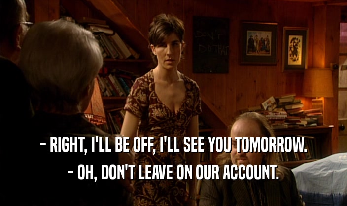- RIGHT, I'LL BE OFF, I'LL SEE YOU TOMORROW. - OH, DON'T LEAVE ON OUR ACCOUNT. 