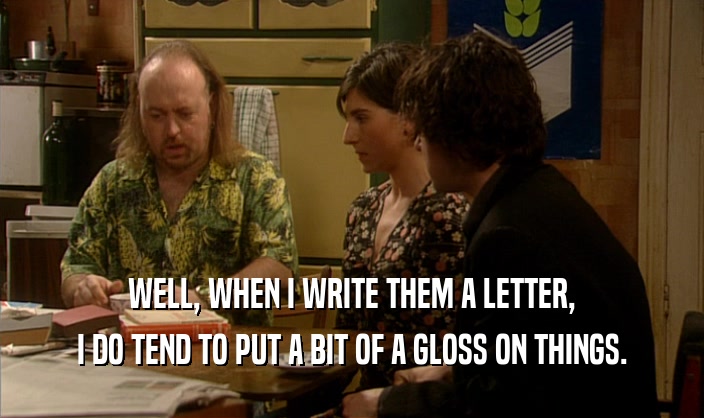 WELL, WHEN I WRITE THEM A LETTER, I DO TEND TO PUT A BIT OF A GLOSS ON THINGS. 