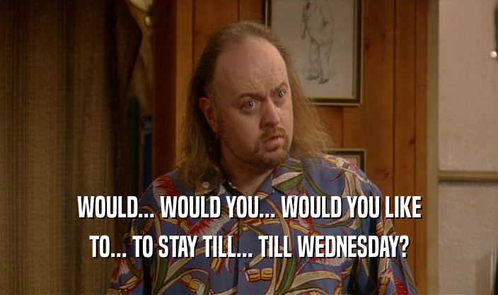 WOULD... WOULD YOU... WOULD YOU LIKE TO... TO STAY TILL... TILL WEDNESDAY? 