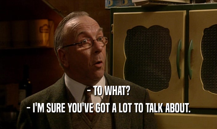 - TO WHAT? - I'M SURE YOU'VE GOT A LOT TO TALK ABOUT. 