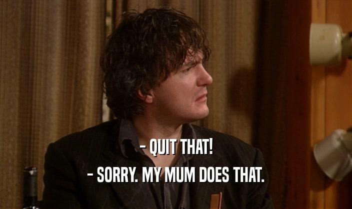 - QUIT THAT!
 - SORRY. MY MUM DOES THAT.
 