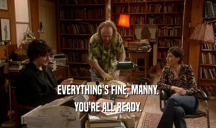 EVERYTHING'S FINE, MANNY. YOU'RE ALL READY. 