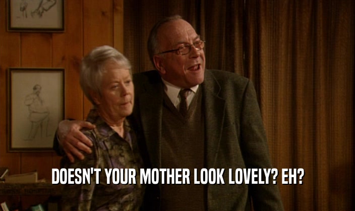 DOESN'T YOUR MOTHER LOOK LOVELY? EH?  
