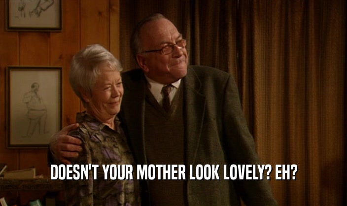 DOESN'T YOUR MOTHER LOOK LOVELY? EH?  