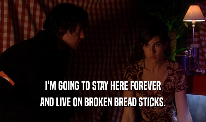 I'M GOING TO STAY HERE FOREVER
 AND LIVE ON BROKEN BREAD STICKS.
 