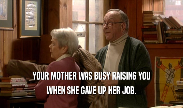 YOUR MOTHER WAS BUSY RAISING YOU WHEN SHE GAVE UP HER JOB. 