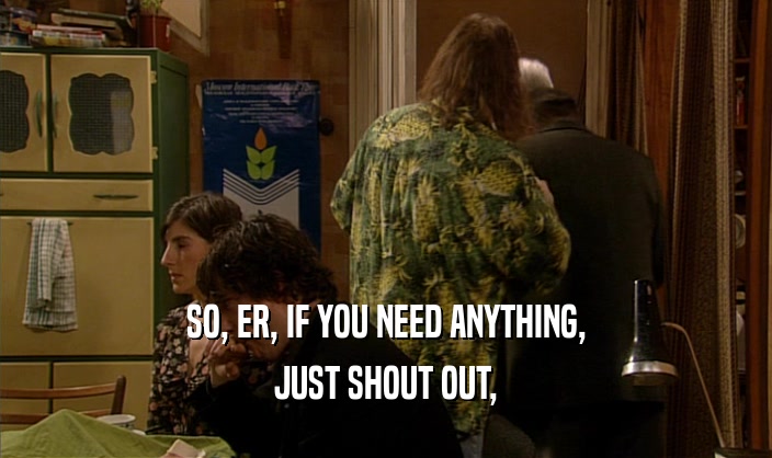 SO, ER, IF YOU NEED ANYTHING, JUST SHOUT OUT, 