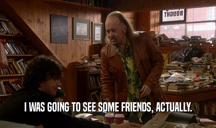 I WAS GOING TO SEE SOME FRIENDS, ACTUALLY.  