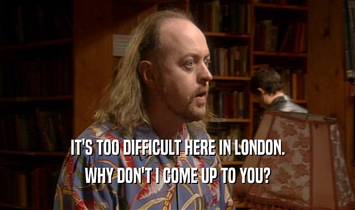 IT'S TOO DIFFICULT HERE IN LONDON. WHY DON'T I COME UP TO YOU? 