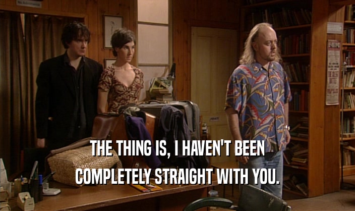 THE THING IS, I HAVEN'T BEEN COMPLETELY STRAIGHT WITH YOU. 