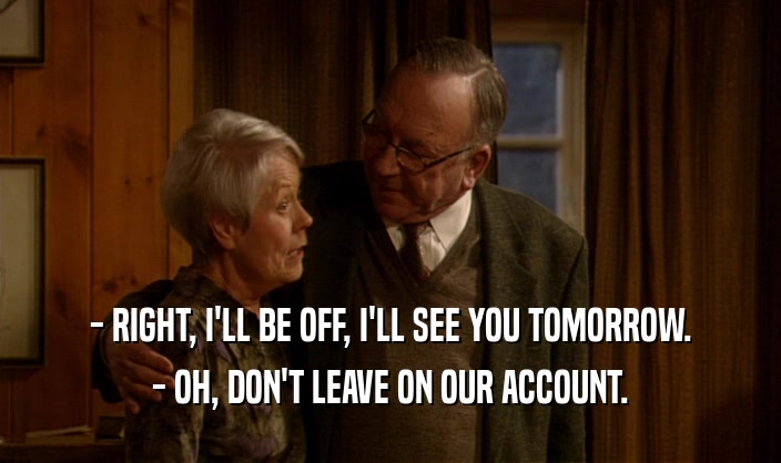 - RIGHT, I'LL BE OFF, I'LL SEE YOU TOMORROW. - OH, DON'T LEAVE ON OUR ACCOUNT. 