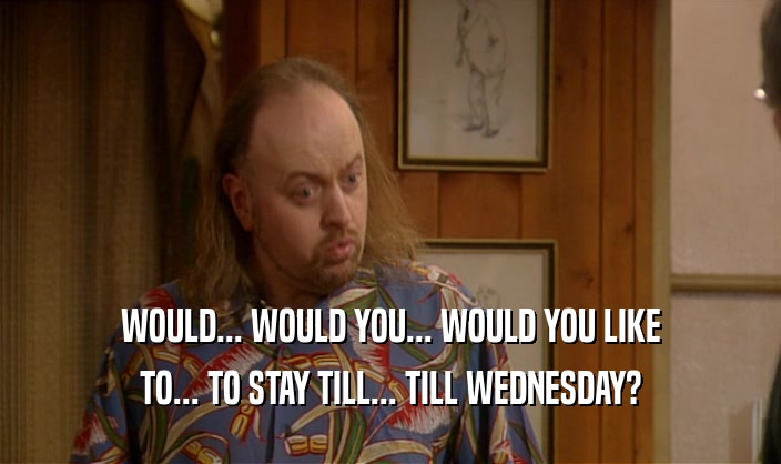 WOULD... WOULD YOU... WOULD YOU LIKE TO... TO STAY TILL... TILL WEDNESDAY? 