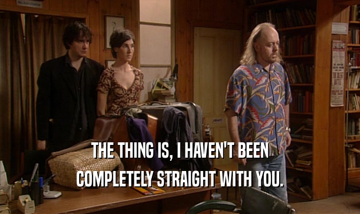 THE THING IS, I HAVEN'T BEEN COMPLETELY STRAIGHT WITH YOU. 