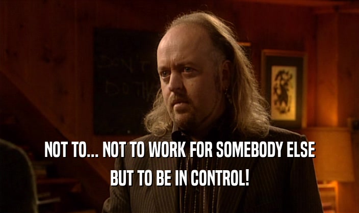 NOT TO... NOT TO WORK FOR SOMEBODY ELSE BUT TO BE IN CONTROL! 