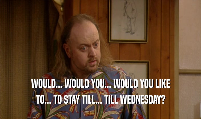 WOULD... WOULD YOU... WOULD YOU LIKE TO... TO STAY TILL... TILL WEDNESDAY? 