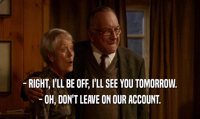 - RIGHT, I'LL BE OFF, I'LL SEE YOU TOMORROW. - OH, DON'T LEAVE ON OUR ACCOUNT. 