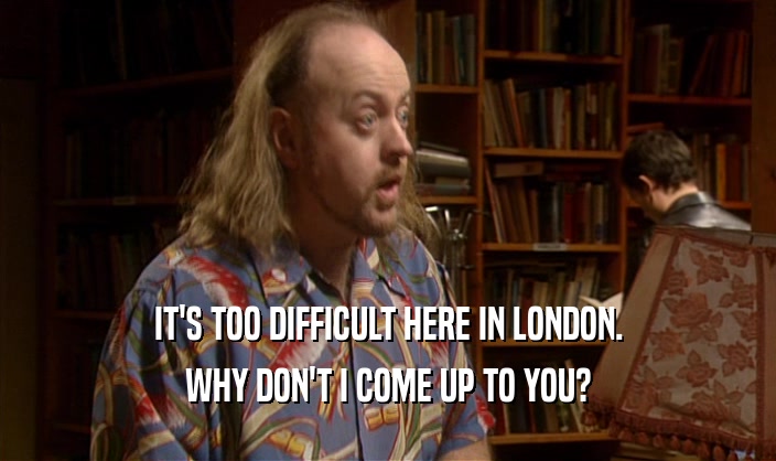 IT'S TOO DIFFICULT HERE IN LONDON. WHY DON'T I COME UP TO YOU? 