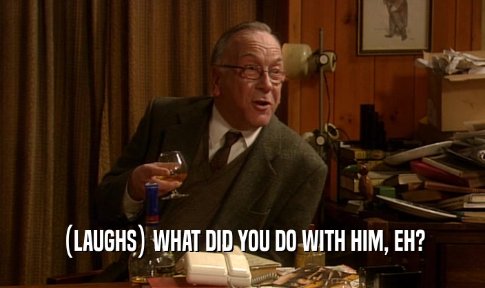 (LAUGHS) WHAT DID YOU DO WITH HIM, EH?  