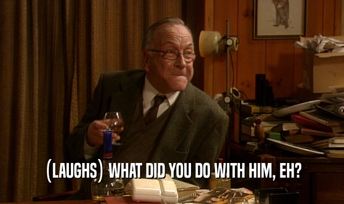 (LAUGHS) WHAT DID YOU DO WITH HIM, EH?  