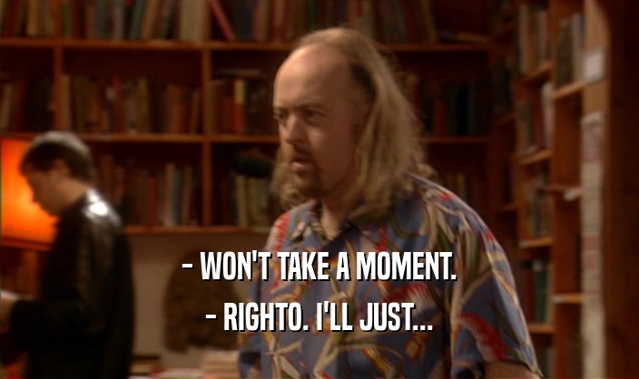 - WON'T TAKE A MOMENT. - RIGHTO. I'LL JUST... 