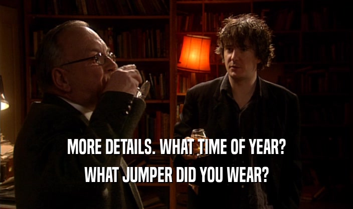 MORE DETAILS. WHAT TIME OF YEAR? WHAT JUMPER DID YOU WEAR? 