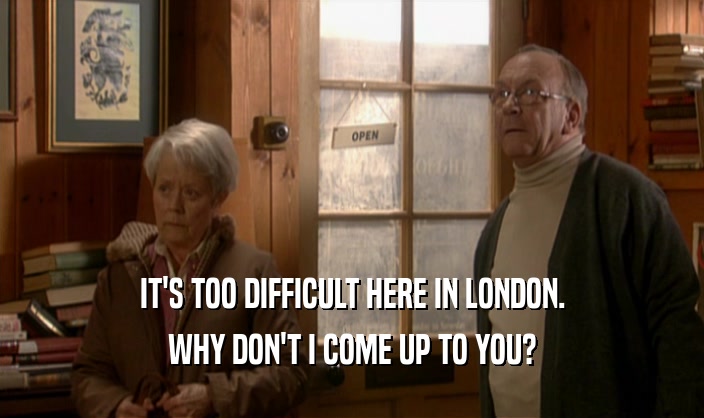 IT'S TOO DIFFICULT HERE IN LONDON. WHY DON'T I COME UP TO YOU? 