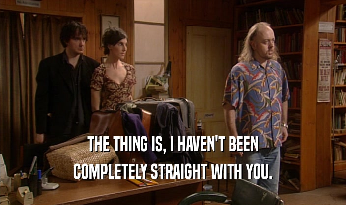 THE THING IS, I HAVEN'T BEEN COMPLETELY STRAIGHT WITH YOU. 