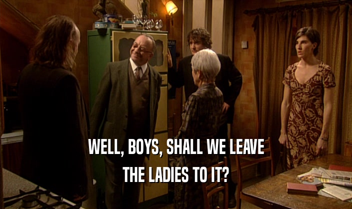 WELL, BOYS, SHALL WE LEAVE
 THE LADIES TO IT?
 