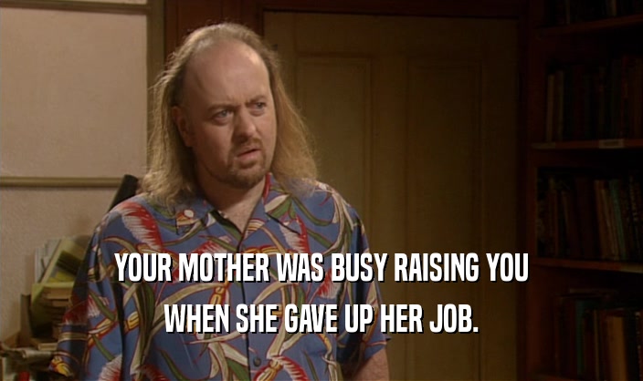 YOUR MOTHER WAS BUSY RAISING YOU WHEN SHE GAVE UP HER JOB. 