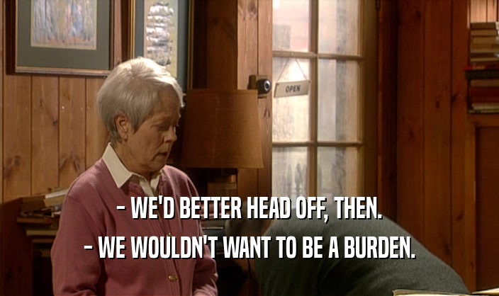 - WE'D BETTER HEAD OFF, THEN. - WE WOULDN'T WANT TO BE A BURDEN. 