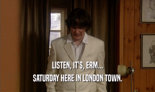 LISTEN, IT'S, ERM...
 SATURDAY HERE IN LONDON TOWN.
 