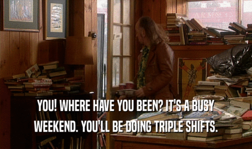 YOU! WHERE HAVE YOU BEEN? IT'S A BUSY WEEKEND. YOU'LL BE DOING TRIPLE SHIFTS. 