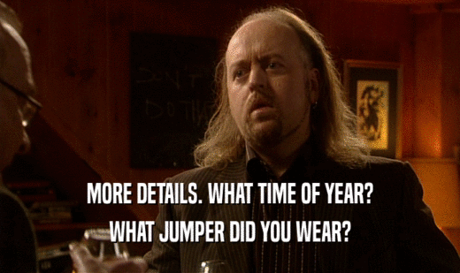 MORE DETAILS. WHAT TIME OF YEAR?
 WHAT JUMPER DID YOU WEAR?
 