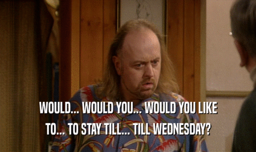 WOULD... WOULD YOU... WOULD YOU LIKE TO... TO STAY TILL... TILL WEDNESDAY? 